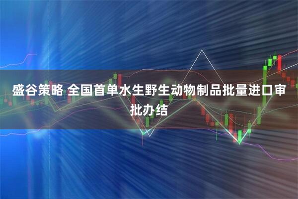 盛谷策略 全国首单水生野生动物制品批量进口审批办结