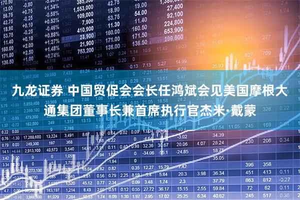 九龙证券 中国贸促会会长任鸿斌会见美国摩根大通集团董事长兼首席执行官杰米·戴蒙