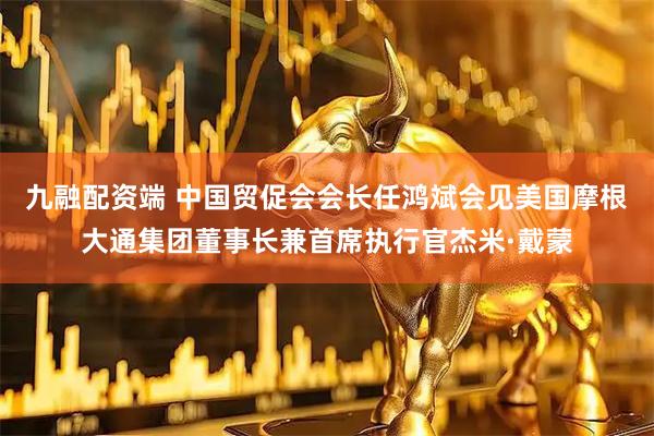 九融配资端 中国贸促会会长任鸿斌会见美国摩根大通集团董事长兼首席执行官杰米·戴蒙