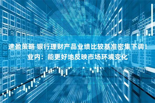 速盈策略 银行理财产品业绩比较基准密集下调！业内：能更好地反映市场环境变化