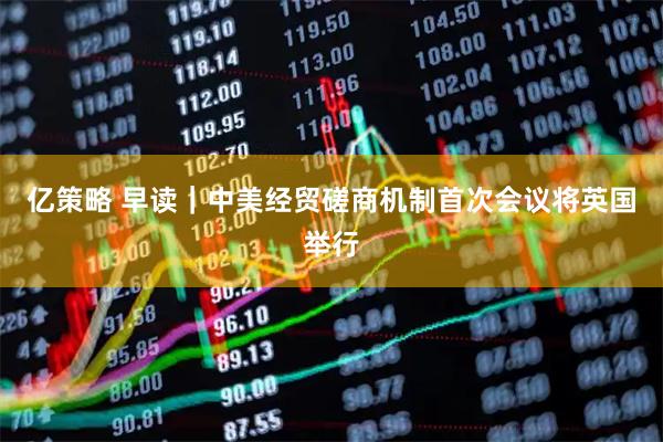 亿策略 早读｜中美经贸磋商机制首次会议将英国举行