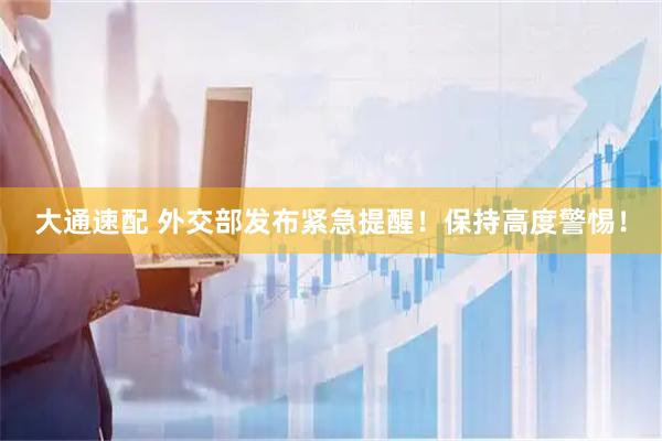 大通速配 外交部发布紧急提醒！保持高度警惕！