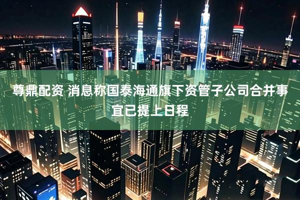 尊鼎配资 消息称国泰海通旗下资管子公司合并事宜已提上日程