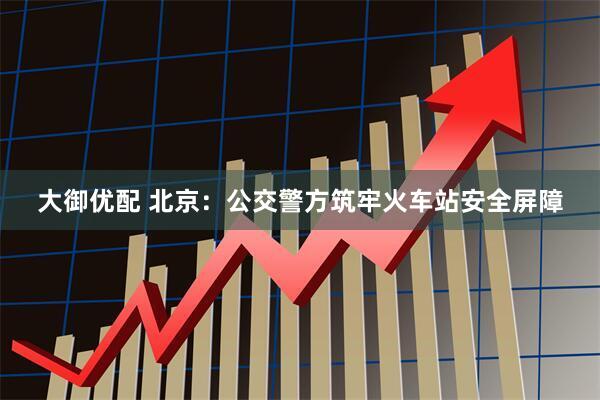 大御优配 北京：公交警方筑牢火车站安全屏障