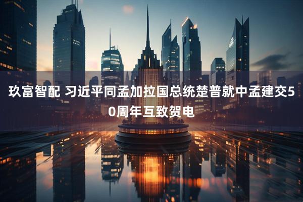 玖富智配 习近平同孟加拉国总统楚普就中孟建交50周年互致贺电