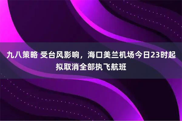 九八策略 受台风影响，海口美兰机场今日23时起拟取消全部执飞航班