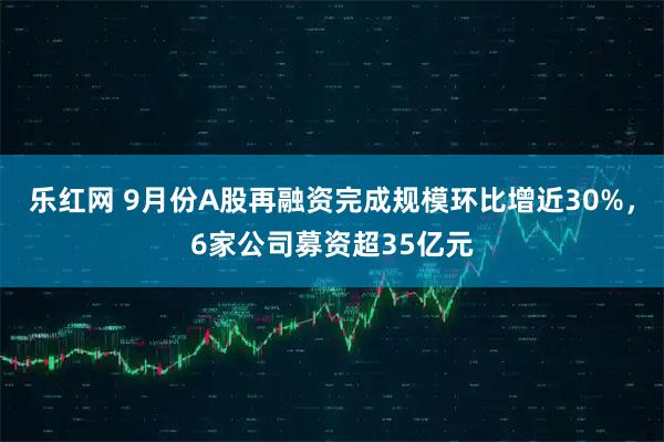 乐红网 9月份A股再融资完成规模环比增近30%，6家公司募资超35亿元