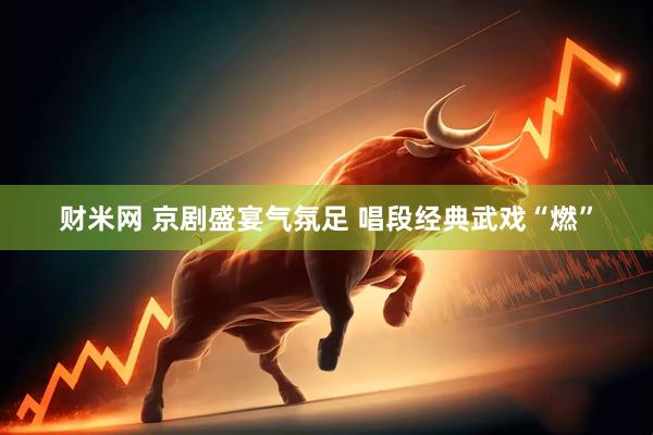 财米网 京剧盛宴气氛足 唱段经典武戏“燃”