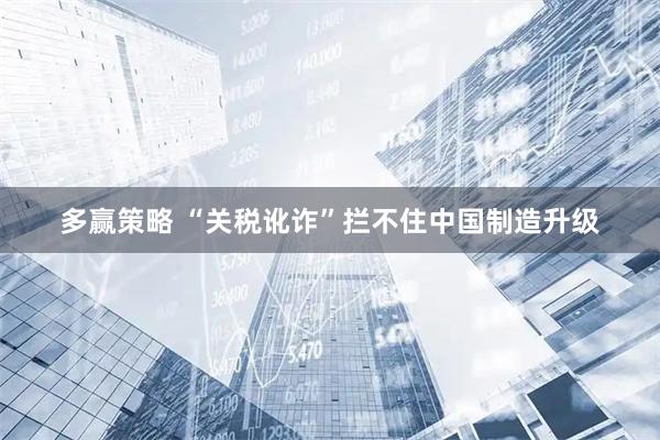 多赢策略 “关税讹诈”拦不住中国制造升级
