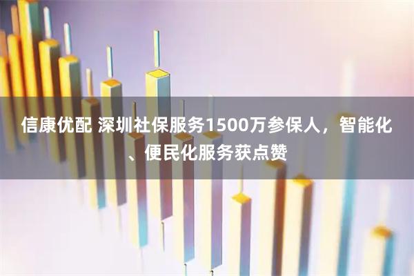 信康优配 深圳社保服务1500万参保人,智能化、便民化服务获点赞