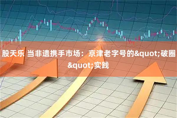 股天乐 当非遗携手市场:京津老字号的"破圈"实践