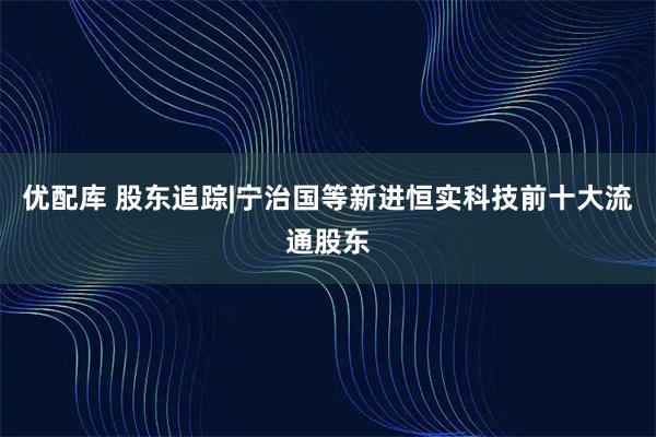 优配库 股东追踪|宁治国等新进恒实科技前十大流通股东