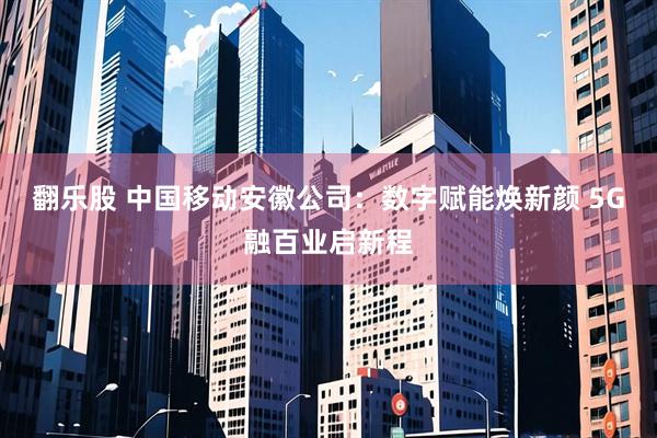 翻乐股 中国移动安徽公司：数字赋能焕新颜 5G融百业启新程