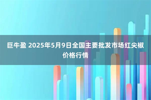 巨牛盈 2025年5月9日全国主要批发市场红尖椒价格行情