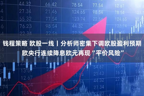 钱程策略 欧股一线丨分析师密集下调欧股盈利预期 欧央行连续降息欧元再现“平价风险”