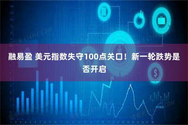 融易盈 美元指数失守100点关口！新一轮跌势是否开启