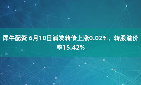 犀牛配资 6月10日浦发转债上涨0.02%，转股溢价率15.42%