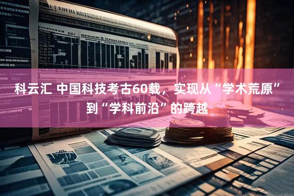 科云汇 中国科技考古60载，实现从“学术荒原”到“学科前沿”的跨越
