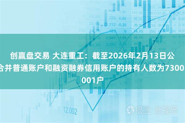 创赢盘交易 大连重工：截至2026年2月13日公司合并普通账户和融资融券信用账户的持有人数为73001户