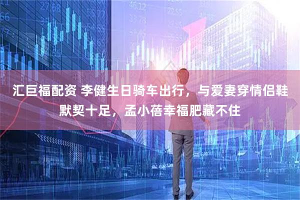 汇巨福配资 李健生日骑车出行,与爱妻穿情侣鞋默契十足,孟小蓓幸福肥藏不住