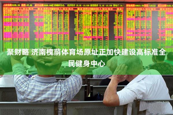聚财略 济南槐荫体育场原址正加快建设高标准全民健身中心